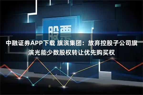 中融证券APP下载 旗滨集团：放弃控股子公司旗滨光能少数股权转让优先购买权