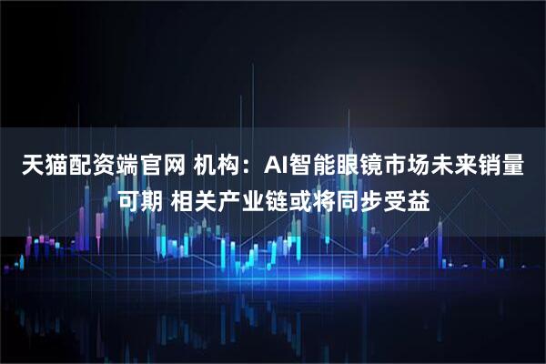 天猫配资端官网 机构：AI智能眼镜市场未来销量可期 相关产业链或将同步受益