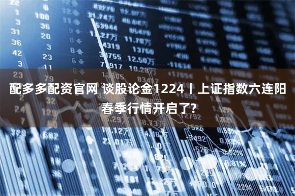 配多多配资官网 谈股论金1224丨上证指数六连阳 春季行情开启了?