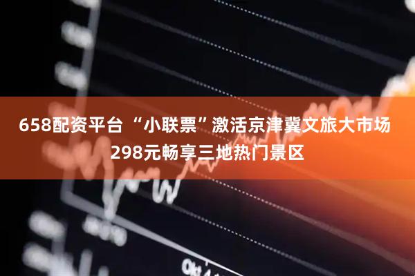 658配资平台 “小联票”激活京津冀文旅大市场 298元畅享三地热门景区