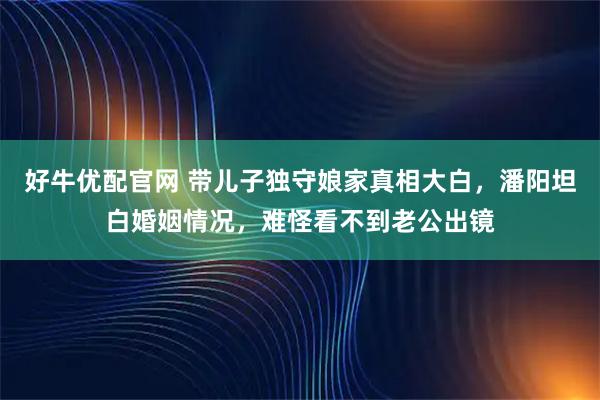 好牛优配官网 带儿子独守娘家真相大白，潘阳坦白婚姻情况，难怪看不到老公出镜