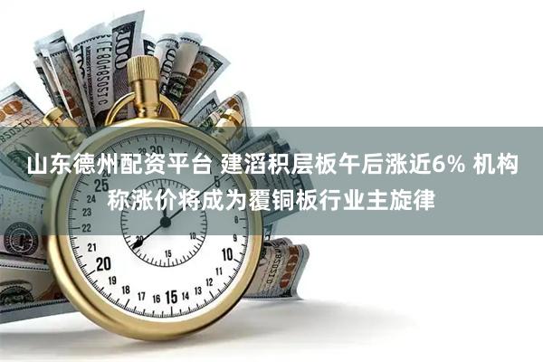 山东德州配资平台 建滔积层板午后涨近6% 机构称涨价将成为覆铜板行业主旋律