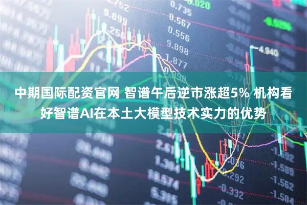 中期国际配资官网 智谱午后逆市涨超5% 机构看好智谱AI在本土大模型技术实力的优势