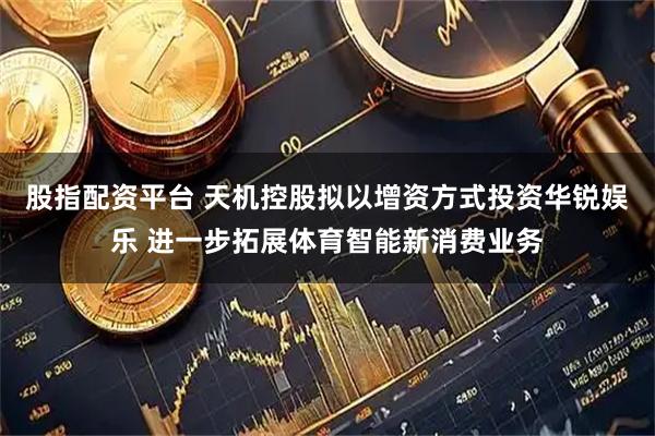股指配资平台 天机控股拟以增资方式投资华锐娱乐 进一步拓展体育智能新消费业务