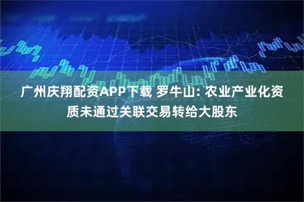 广州庆翔配资APP下载 罗牛山: 农业产业化资质未通过关联交易转给大股东