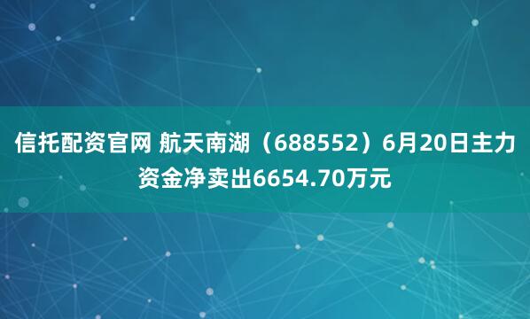 信托配资官网 航天南湖（688552）6月20日主力资金净卖出6654.70万元