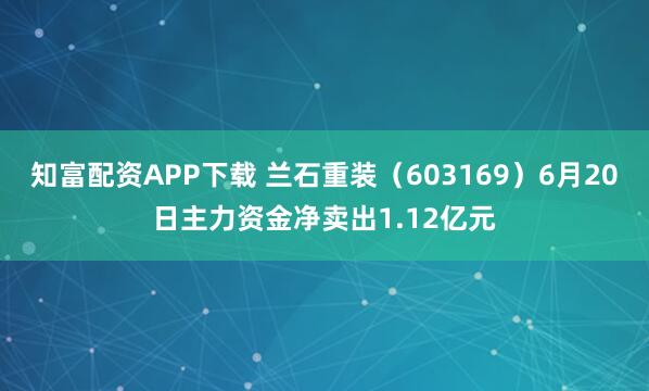 知富配资APP下载 兰石重装（603169）6月20日主力资金净卖出1.12亿元