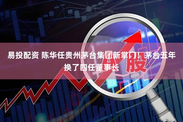 易投配资 陈华任贵州茅台集团新掌门！茅台五年换了四任董事长