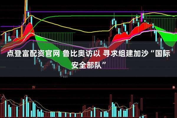 点登富配资官网 鲁比奥访以 寻求组建加沙“国际安全部队”